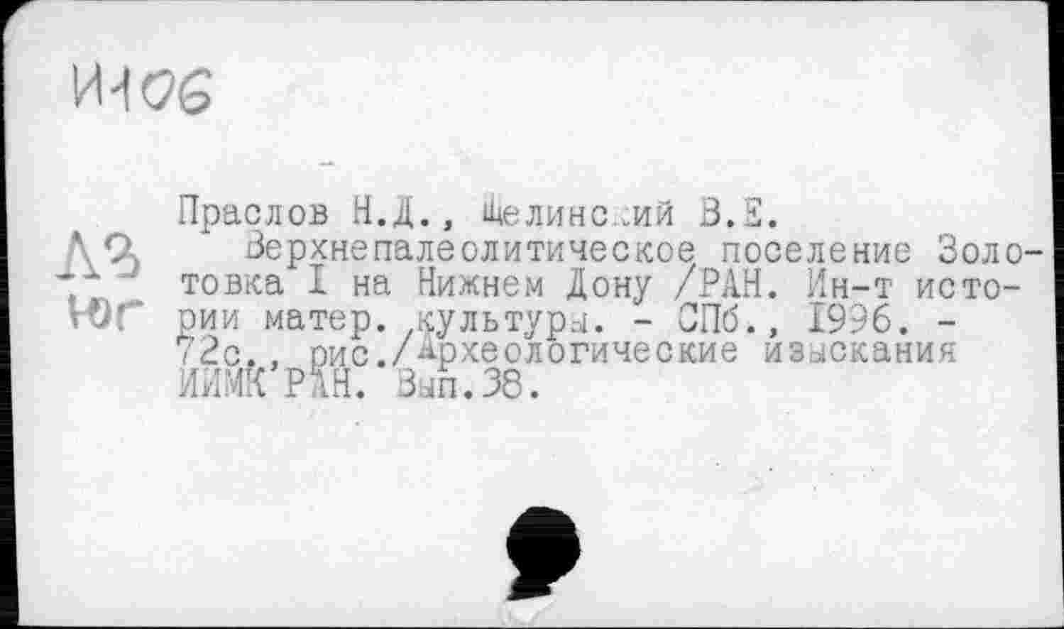 ﻿
Праслов Н.Д., Шелине.-Ий 3.S.
Зерхнепалеолитическое поселение Золо-, ’ товка I на Нижнем Дону /РАН. Ин-т исто-юг рии матер, культуры. - ОПб.» 1996. -72с., оис./Археологические изыскания ИИМ!{ РАН. Зып.38.